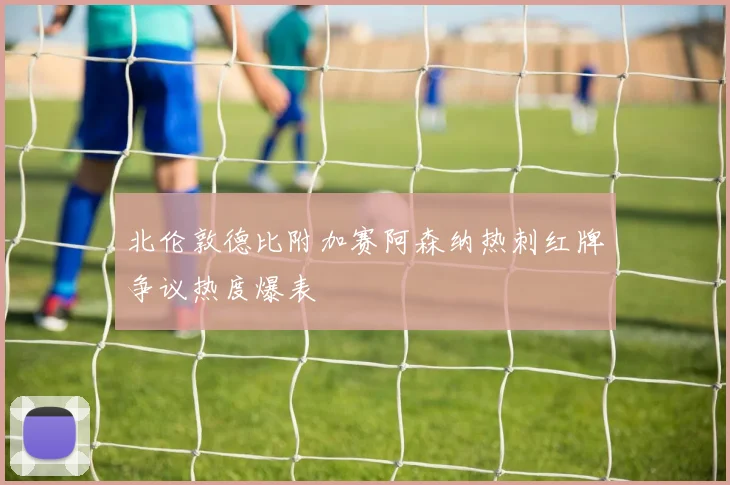 北伦敦德比附加赛阿森纳热刺红牌争议热度爆表