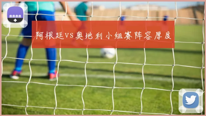阿根廷vs奥地利小组赛阵容厚度