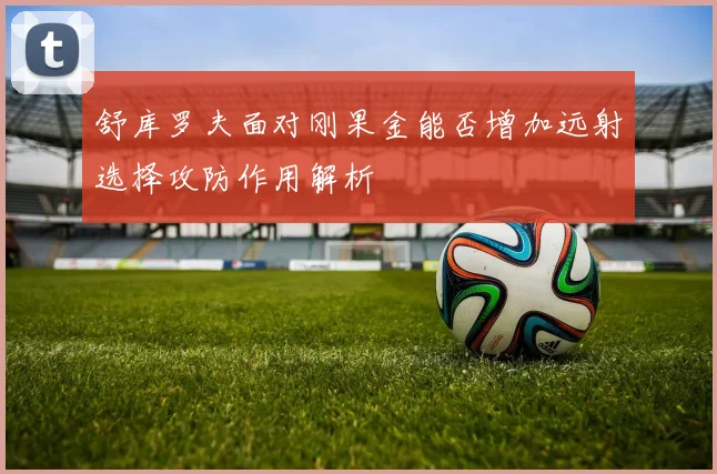 舒库罗夫面对刚果金能否增加远射选择攻防作用解析