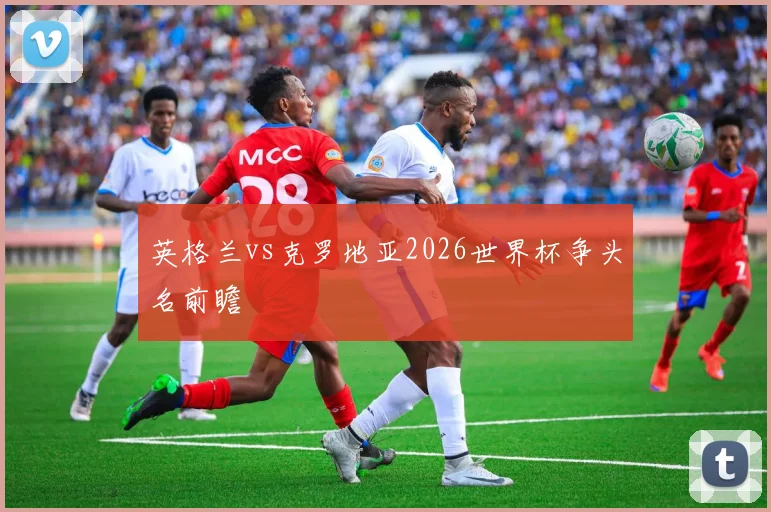 英格兰vs克罗地亚2026世界杯争头名前瞻