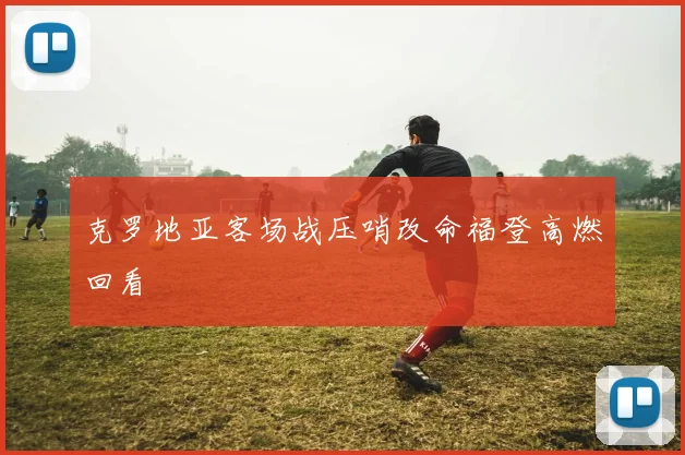克罗地亚客场战压哨改命福登高燃回看