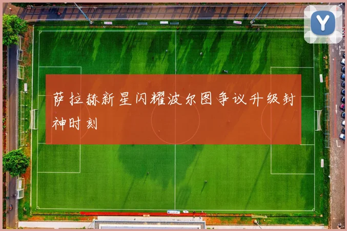 萨拉赫新星闪耀波尔图争议升级封神时刻