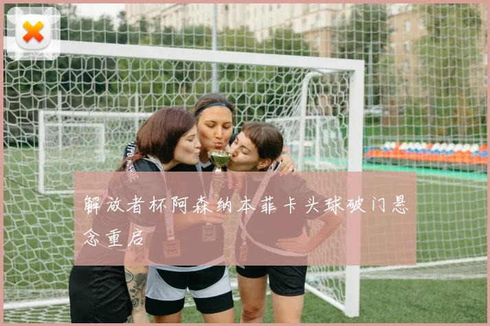 解放者杯阿森纳本菲卡头球破门悬念重启