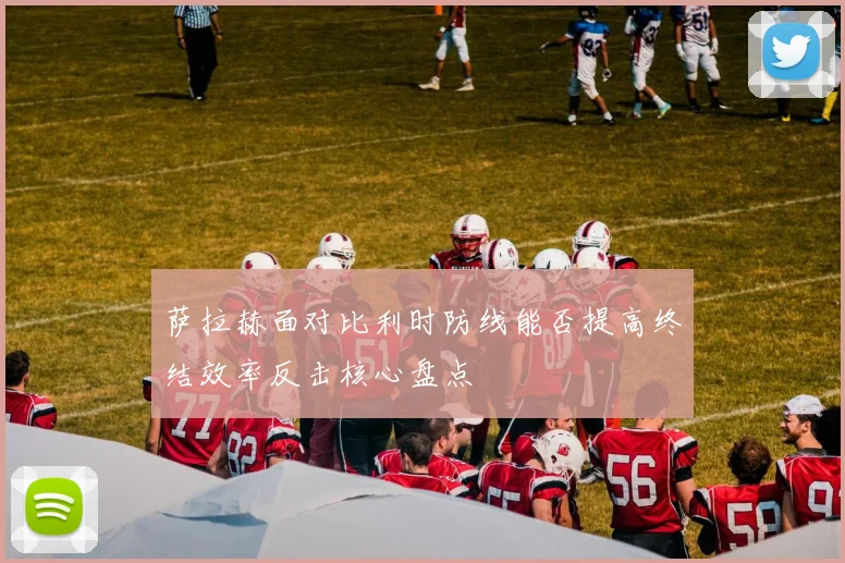 萨拉赫面对比利时防线能否提高终结效率反击核心盘点