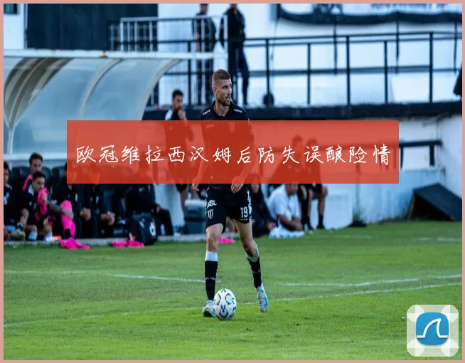 欧冠维拉西汉姆后防失误酿险情