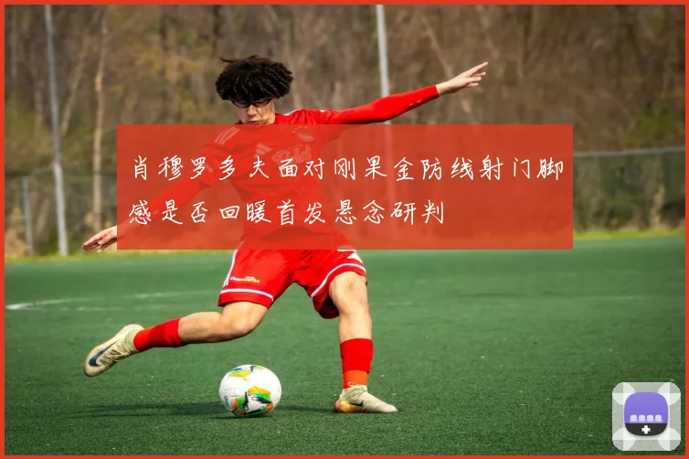 肖穆罗多夫面对刚果金防线射门脚感是否回暖首发悬念研判