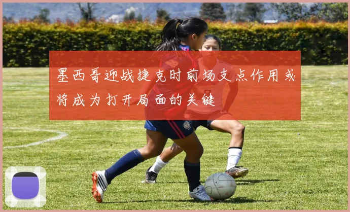 墨西哥迎战捷克时前场支点作用或将成为打开局面的关键