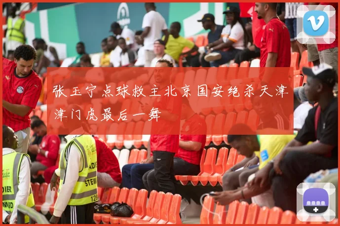 张玉宁点球救主北京国安绝杀天津津门虎最后一舞