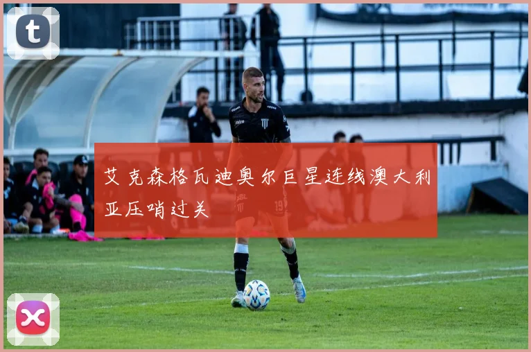 艾克森格瓦迪奥尔巨星连线澳大利亚压哨过关