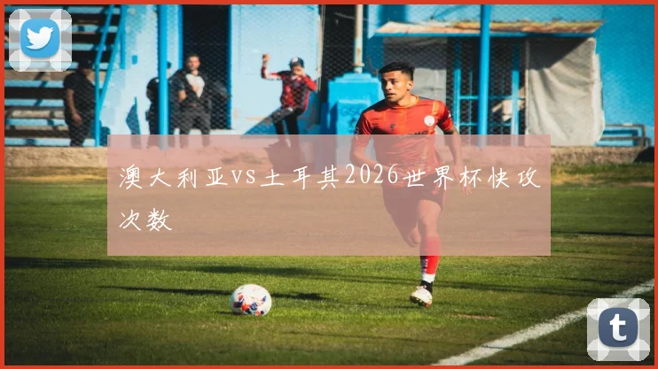 澳大利亚vs土耳其2026世界杯快攻次数