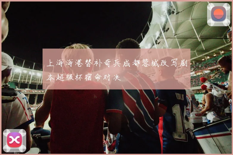 上海海港替补奇兵成都蓉城改写剧本超级杯宿命对决