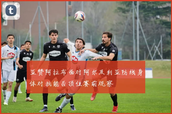 亚赞阿拉布面对阿尔及利亚防线身体对抗能否顶住赛前观察