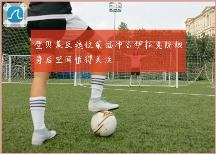 登贝莱反越位前插冲击伊拉克防线身后空间值得关注