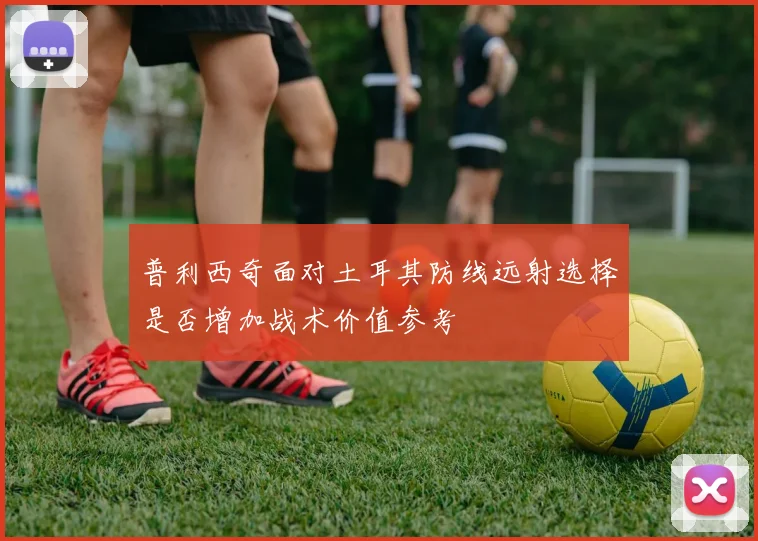 普利西奇面对土耳其防线远射选择是否增加战术价值参考