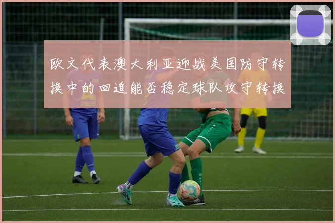 欧文代表澳大利亚迎战美国防守转换中的回追能否稳定球队攻守转换