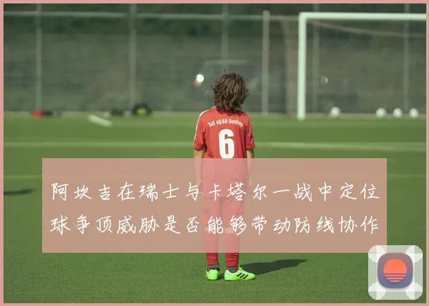 阿坎吉在瑞士与卡塔尔一战中定位球争顶威胁是否能够带动防线协作
