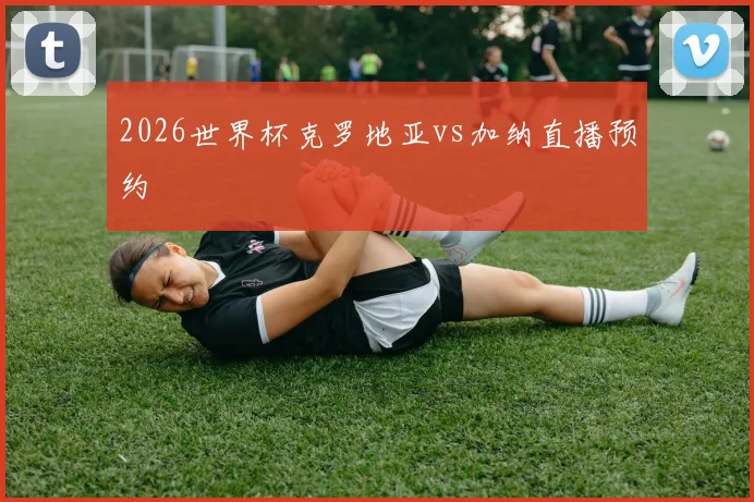 2026世界杯克罗地亚vs加纳直播预约