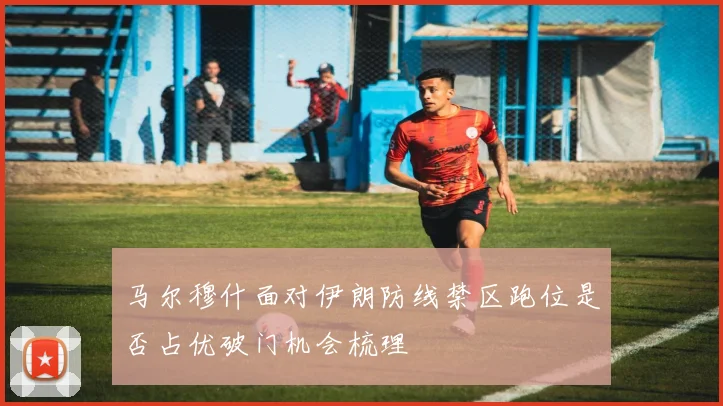 马尔穆什面对伊朗防线禁区跑位是否占优破门机会梳理