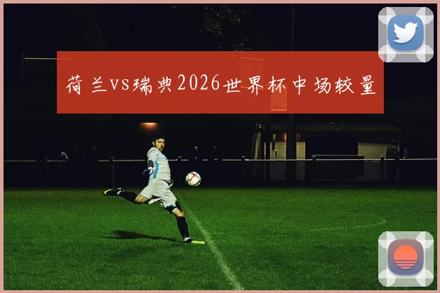 荷兰vs瑞典2026世界杯中场较量