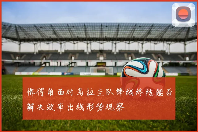 佛得角面对乌拉圭队锋线终结能否解决效率出线形势观察