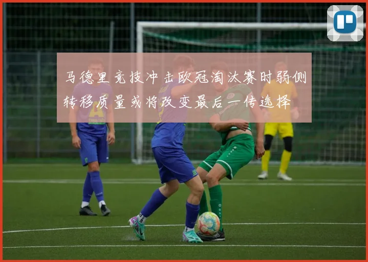 马德里竞技冲击欧冠淘汰赛时弱侧转移质量或将改变最后一传选择
