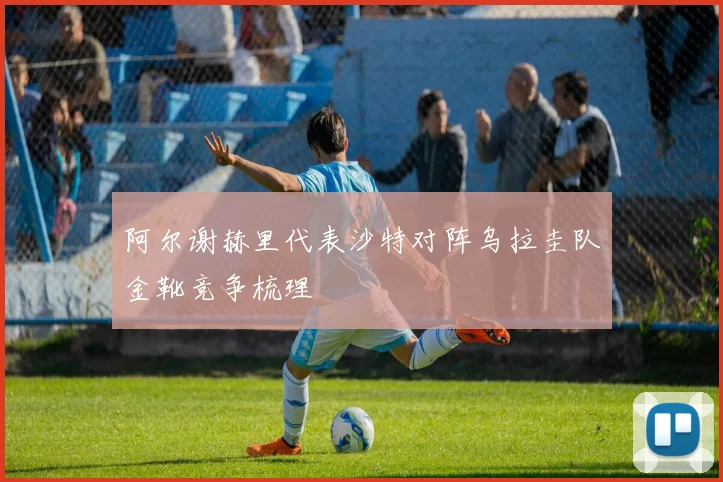 阿尔谢赫里代表沙特对阵乌拉圭队金靴竞争梳理