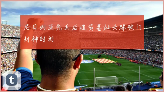 尼日利亚先丢后追黄喜灿头球破门封神时刻
