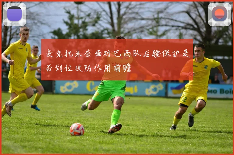 麦克托米奈面对巴西队后腰保护是否到位攻防作用前瞻