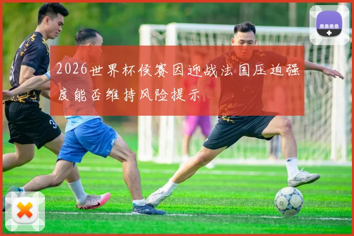 2026世界杯侯赛因迎战法国压迫强度能否维持风险提示