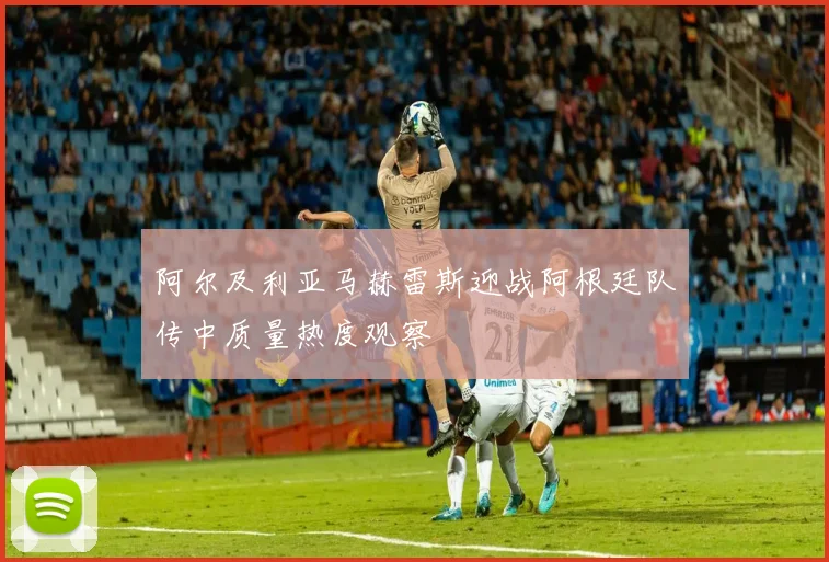 阿尔及利亚马赫雷斯迎战阿根廷队传中质量热度观察