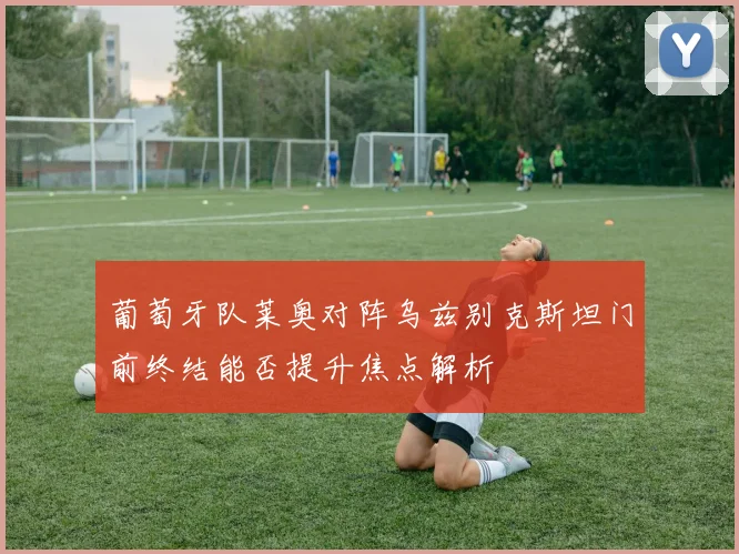 葡萄牙队莱奥对阵乌兹别克斯坦门前终结能否提升焦点解析