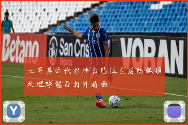 土耳其云代尔冲击巴拉圭后防弧顶处理球能否打开局面
