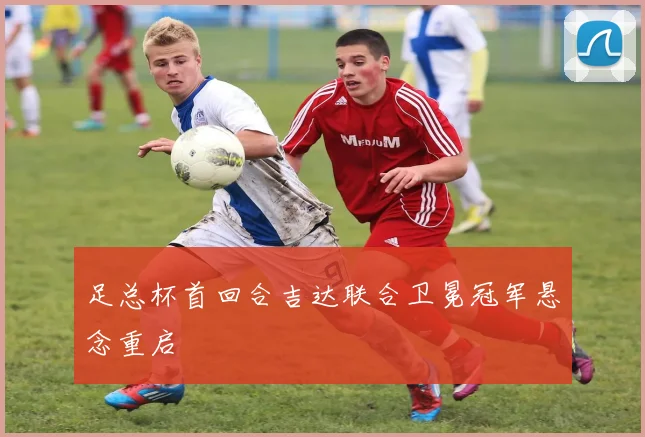足总杯首回合吉达联合卫冕冠军悬念重启