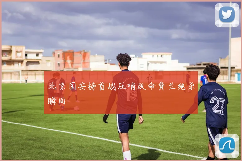 北京国安榜首战压哨改命费兰绝杀瞬间