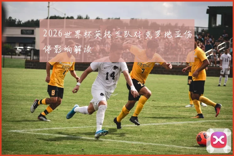 2026世界杯英格兰队对克罗地亚伤停影响解读