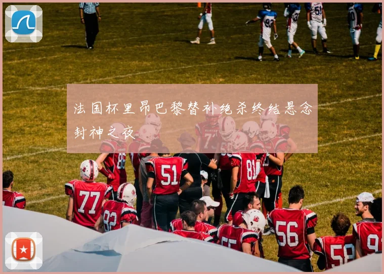 法国杯里昂巴黎替补绝杀终结悬念封神之夜