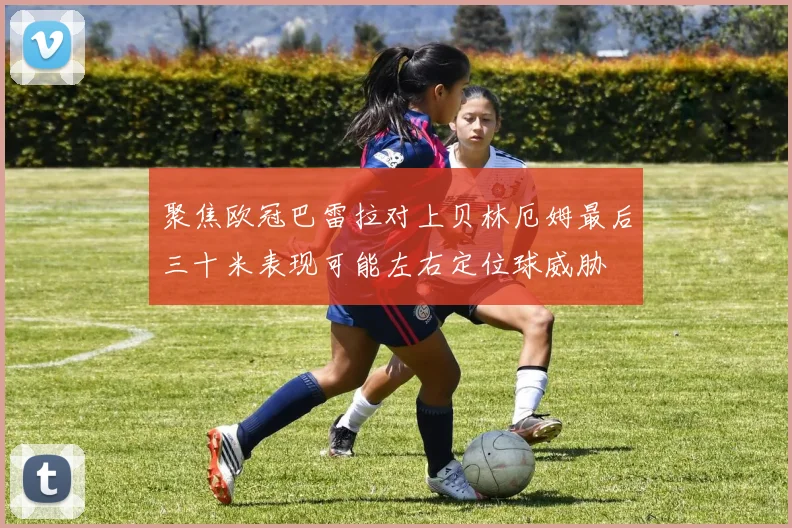 聚焦欧冠巴雷拉对上贝林厄姆最后三十米表现可能左右定位球威胁