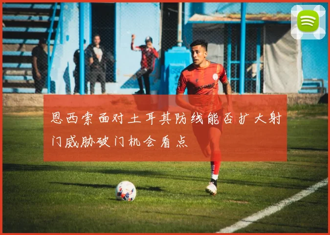 恩西索面对土耳其防线能否扩大射门威胁破门机会看点