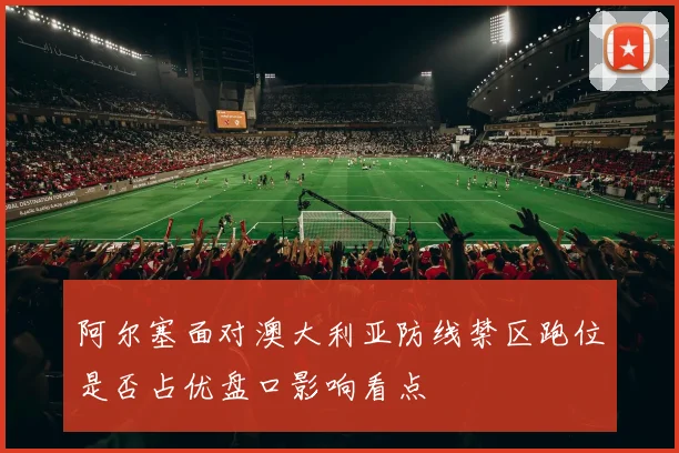阿尔塞面对澳大利亚防线禁区跑位是否占优盘口影响看点