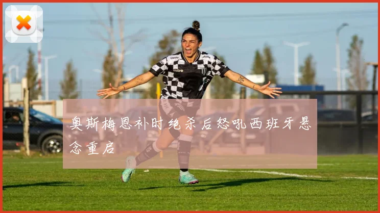 奥斯梅恩补时绝杀后怒吼西班牙悬念重启