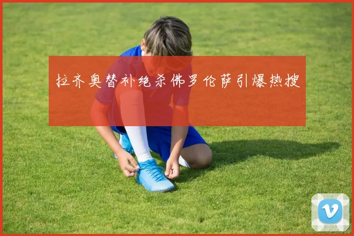拉齐奥替补绝杀佛罗伦萨引爆热搜