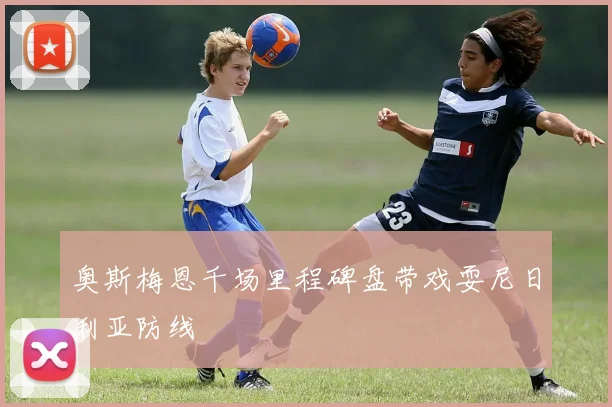 奥斯梅恩千场里程碑盘带戏耍尼日利亚防线