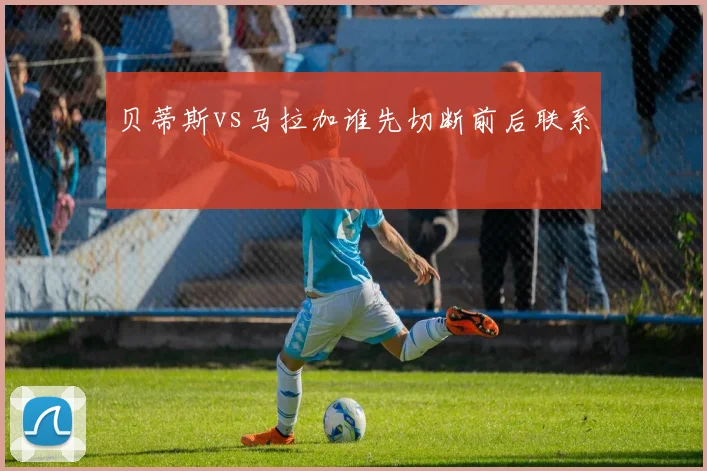 贝蒂斯vs马拉加谁先切断前后联系