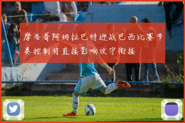 摩洛哥阿姆拉巴特迎战巴西比赛节奏控制将直接影响攻守衔接