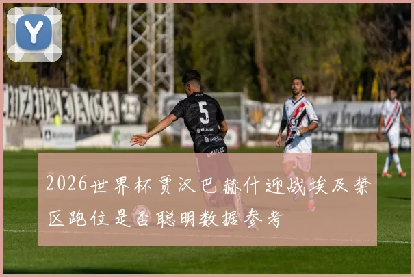 2026世界杯贾汉巴赫什迎战埃及禁区跑位是否聪明数据参考