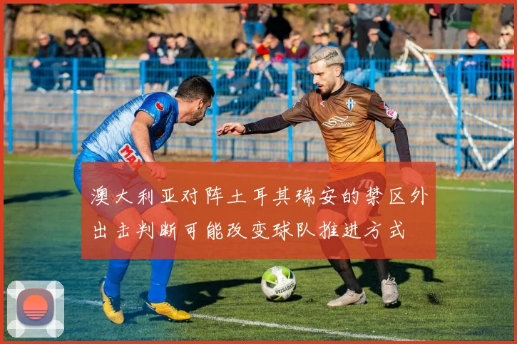 澳大利亚对阵土耳其瑞安的禁区外出击判断可能改变球队推进方式