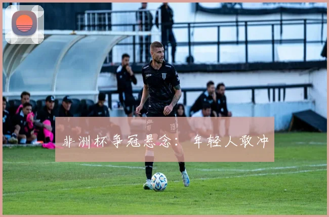 非洲杯争冠悬念:年轻人敢冲