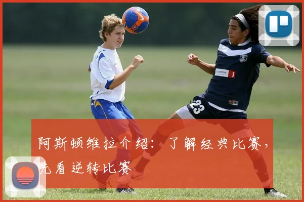 阿斯顿维拉介绍：了解经典比赛，先看逆转比赛
