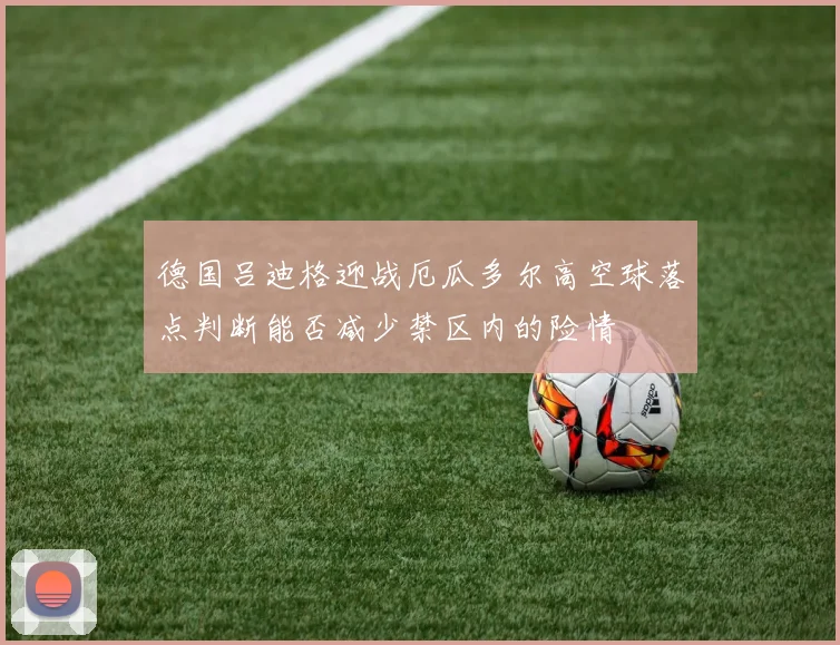 德国吕迪格迎战厄瓜多尔高空球落点判断能否减少禁区内的险情