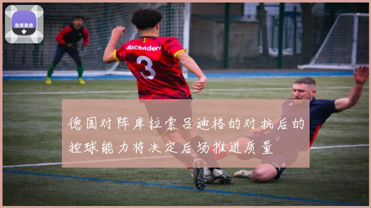 德国对阵库拉索吕迪格的对抗后的控球能力将决定后场推进质量